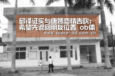 邱泽证实与唐嫣恋情告吹:希望先退回朋友位置_ob体育官网(图1) ob体育官网
